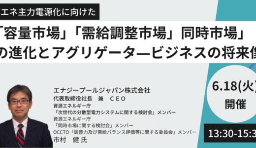 【再エネ主力電源化】「容量市場」「需給調整市場」「同時市場」の進化とアグリゲータ―ビジネスの将来像－6月18日開催