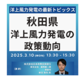 【洋上風力発電】政策動向及び秋田県の最新トピックスとビジネスチャンス－2025年3月10日開催