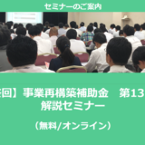 【1/20より】「【最終回】事業再構築補助金　第13回公募　解説セミナー(無料/オンライン)」の配信を開始しました【助成金なう】