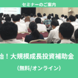 【7/14より】「【無料公開】ついに公募開始！大規模成長投資補助金　解説セミナー」の配信を開始します！【助成金なう】