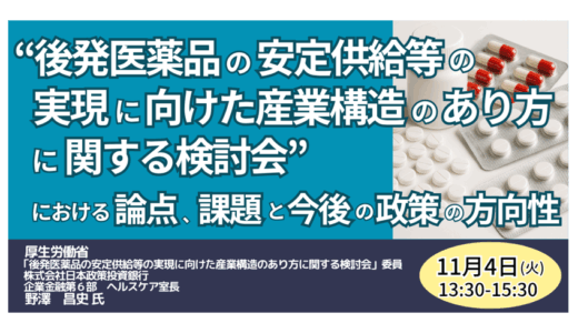 厚生労働省：「後発医薬品の安定供給等の実現に向けた産業構造のあり方に関する検討会」における論点、課題と今後の政策の方向性－11月4日開催