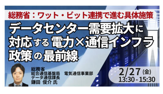 総務省：データセンター需要拡大に対応する電力×通信インフラ政策の最前線～ワット・ビット連携で進む具体施策と今後の方向性～－2月27日開催