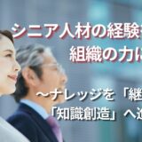 シニア人材の経験を組織の力に変える  ～ナレッジを「継承」し「知識創造」へ進化させる