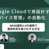 Google Cloudで再設計する「デバイス管理」の自動化  〜MDM運用とAPI連携で運用負荷を最小化する方法〜